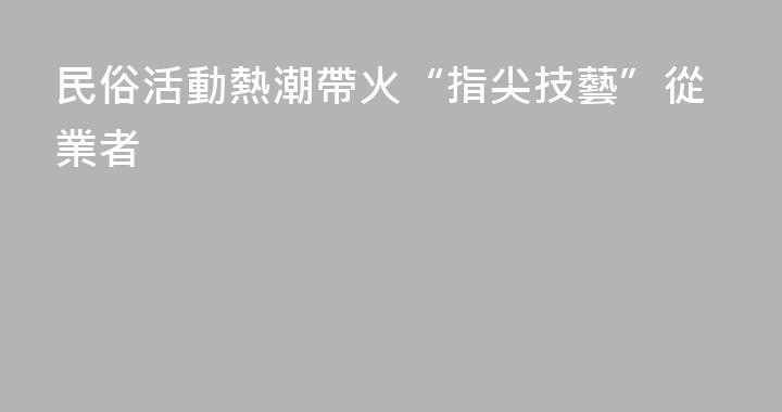 民俗活動熱潮帶火“指尖技藝”從業者