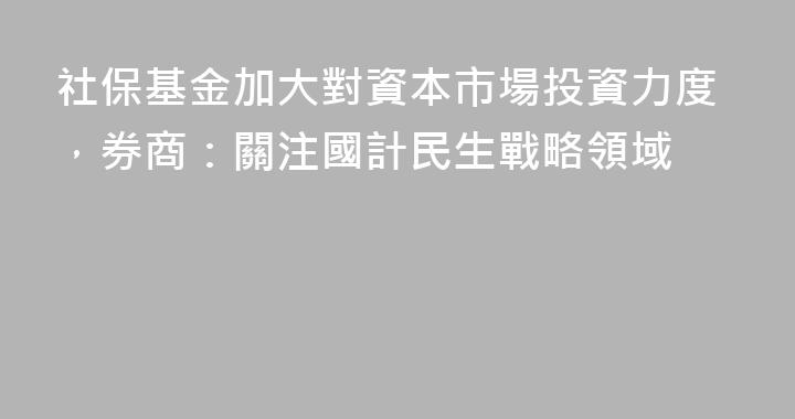 社保基金加大對資本市場投資力度，券商：關注國計民生戰略領域