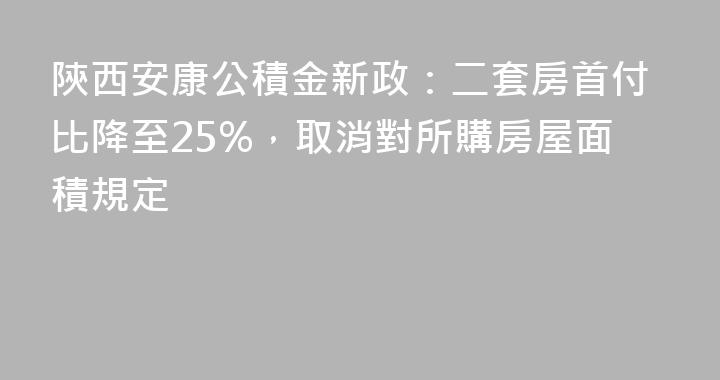 陝西安康公積金新政：二套房首付比降至25%，取消對所購房屋面積規定
