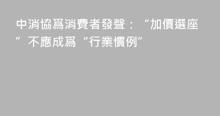 中消協爲消費者發聲：“加價選座”不應成爲“行業慣例”