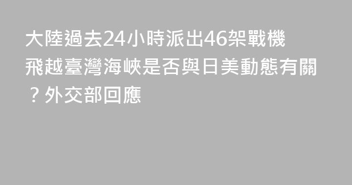 大陸過去24小時派出46架戰機飛越臺灣海峽是否與日美動態有關？外交部回應