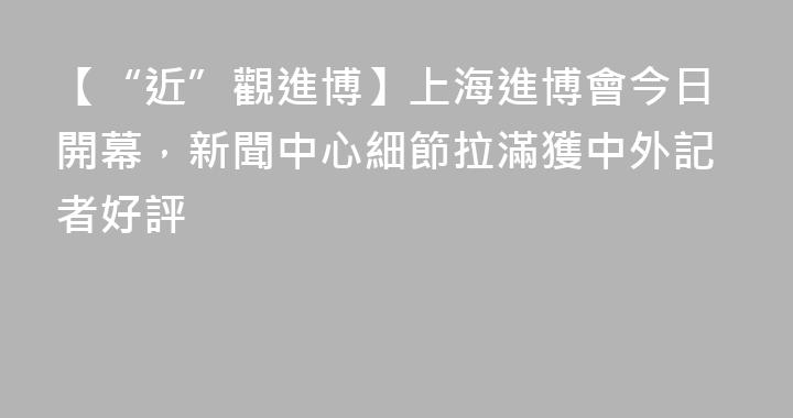 【“近”觀進博】上海進博會今日開幕，新聞中心細節拉滿獲中外記者好評
