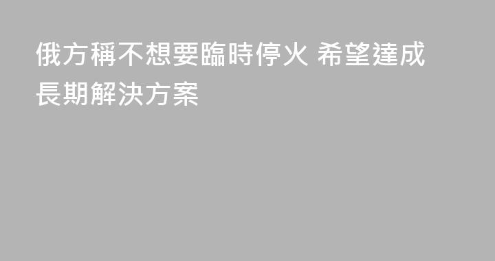 俄方稱不想要臨時停火 希望達成長期解決方案