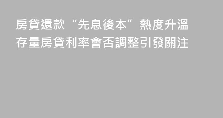 房貸還款“先息後本”熱度升溫 存量房貸利率會否調整引發關注