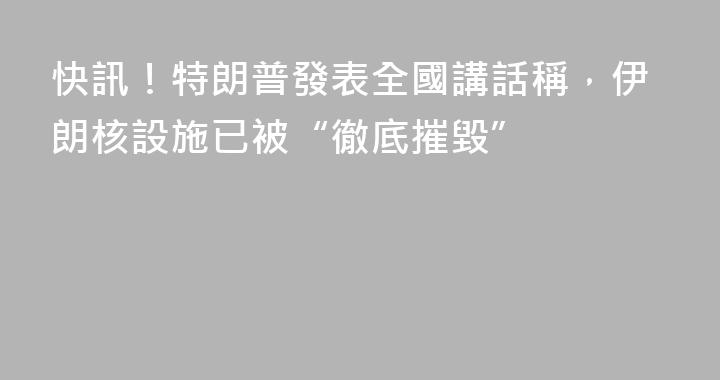 快訊！特朗普發表全國講話稱，伊朗核設施已被“徹底摧毀”