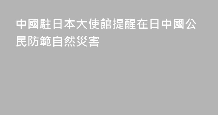 中國駐日本大使館提醒在日中國公民防範自然災害