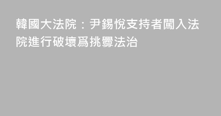 韓國大法院：尹錫悅支持者闖入法院進行破壞爲挑釁法治