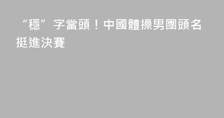 “穩”字當頭！中國體操男團頭名挺進決賽