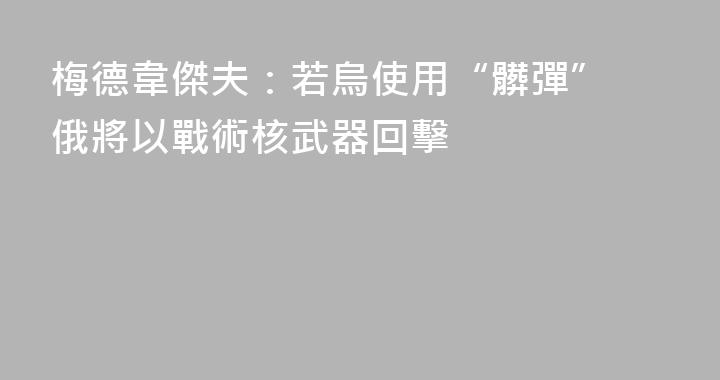梅德韋傑夫：若烏使用“髒彈” 俄將以戰術核武器回擊