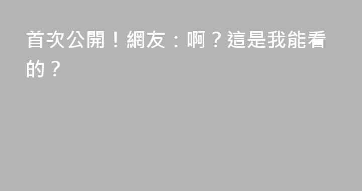 首次公開！網友：啊？這是我能看的？