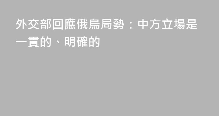 外交部回應俄烏局勢：中方立場是一貫的、明確的