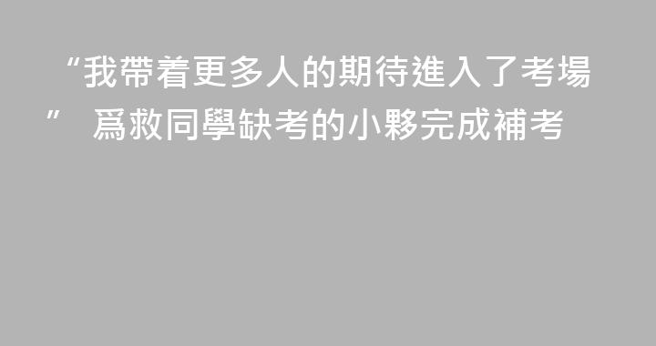 “我帶着更多人的期待進入了考場” 爲救同學缺考的小夥完成補考