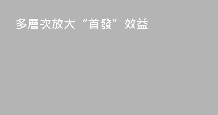 多層次放大“首發”效益