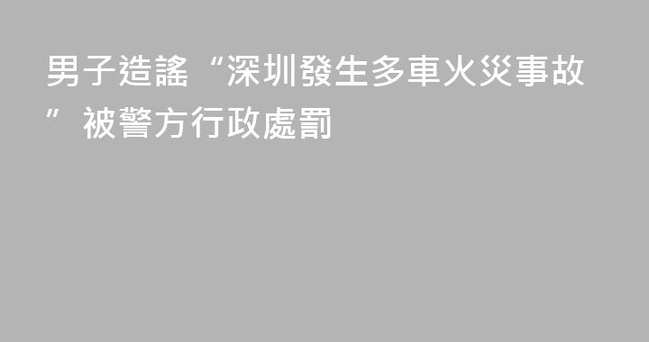 男子造謠“深圳發生多車火災事故”被警方行政處罰