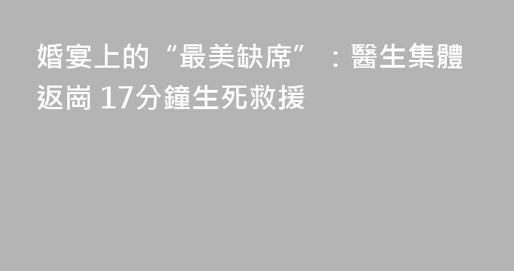 婚宴上的“最美缺席”：醫生集體返崗 17分鐘生死救援