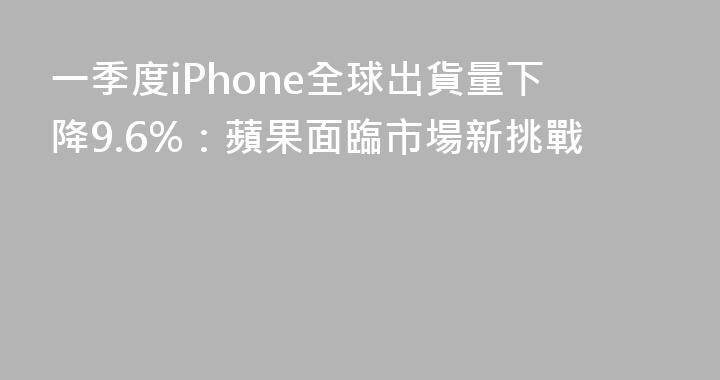 一季度iPhone全球出貨量下降9.6%：蘋果面臨市場新挑戰