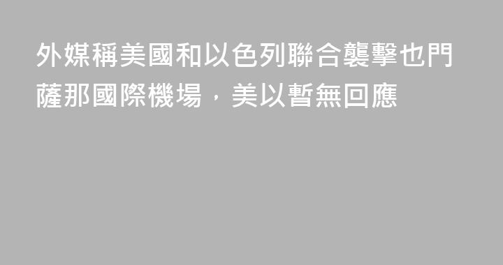 外媒稱美國和以色列聯合襲擊也門薩那國際機場，美以暫無回應
