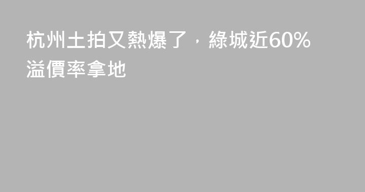 杭州土拍又熱爆了，綠城近60%溢價率拿地