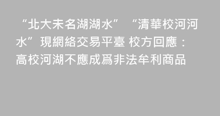 “北大未名湖湖水”“清華校河河水”現網絡交易平臺 校方回應：高校河湖不應成爲非法牟利商品