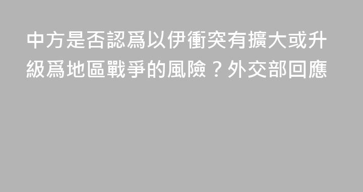 中方是否認爲以伊衝突有擴大或升級爲地區戰爭的風險？外交部回應