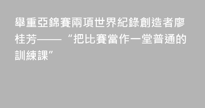 舉重亞錦賽兩項世界紀錄創造者廖桂芳——“把比賽當作一堂普通的訓練課”