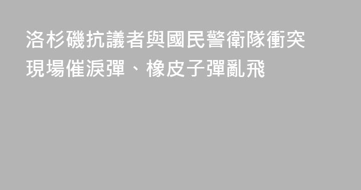 洛杉磯抗議者與國民警衛隊衝突 現場催淚彈、橡皮子彈亂飛