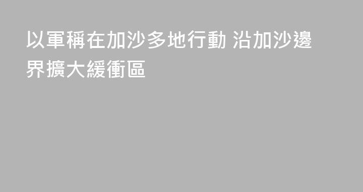 以軍稱在加沙多地行動 沿加沙邊界擴大緩衝區