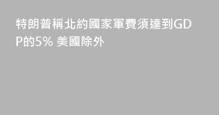 特朗普稱北約國家軍費須達到GDP的5% 美國除外