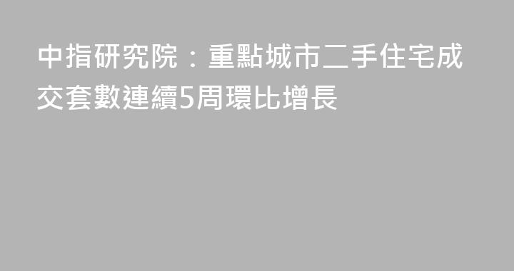 中指研究院：重點城市二手住宅成交套數連續5周環比增長