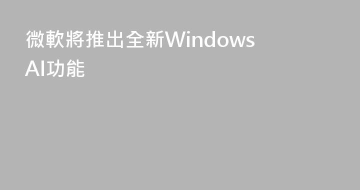 微軟將推出全新Windows AI功能