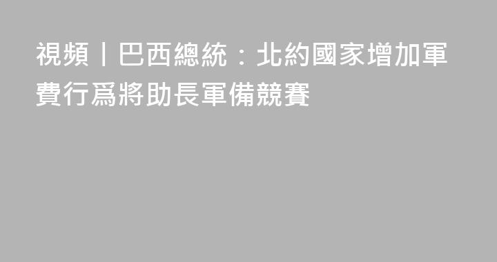 視頻丨巴西總統：北約國家增加軍費行爲將助長軍備競賽