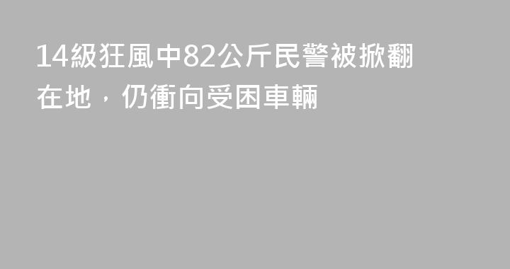 14級狂風中82公斤民警被掀翻在地，仍衝向受困車輛