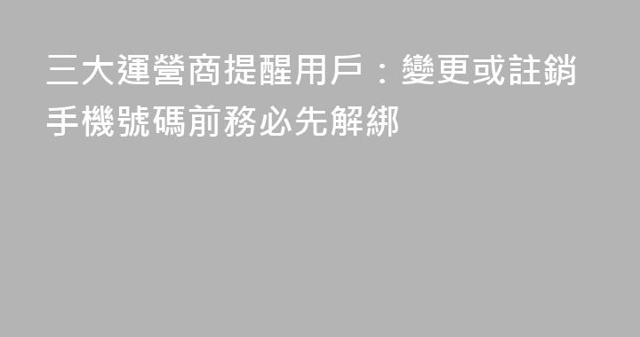 三大運營商提醒用戶：變更或註銷手機號碼前務必先解綁