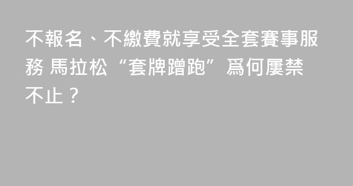 不報名、不繳費就享受全套賽事服務 馬拉松“套牌蹭跑”爲何屢禁不止？
