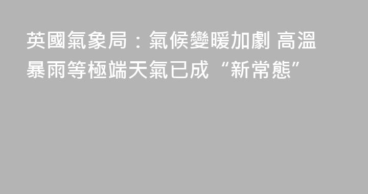 英國氣象局：氣候變暖加劇 高溫暴雨等極端天氣已成“新常態”