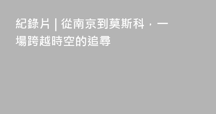 紀錄片 | 從南京到莫斯科，一場跨越時空的追尋