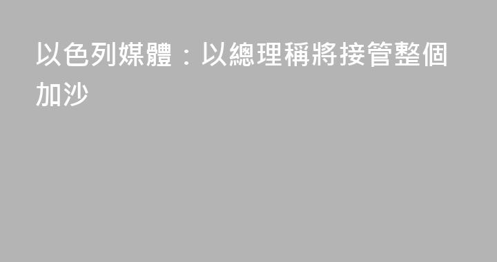 以色列媒體：以總理稱將接管整個加沙