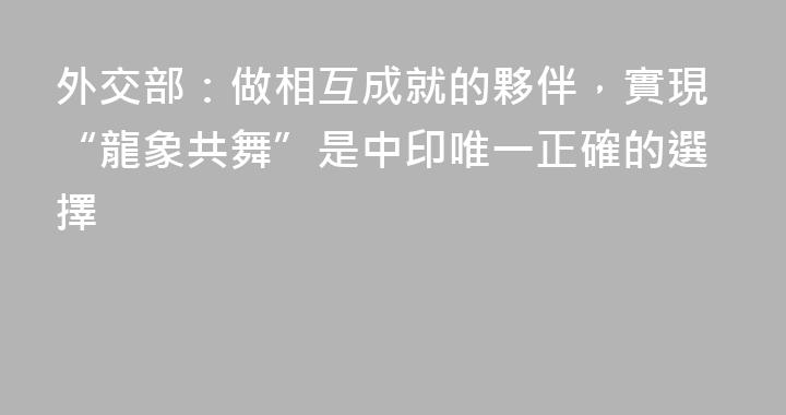 外交部：做相互成就的夥伴，實現“龍象共舞”是中印唯一正確的選擇