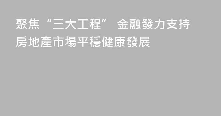聚焦“三大工程” 金融發力支持房地產市場平穩健康發展