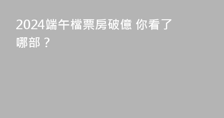 2024端午檔票房破億 你看了哪部？