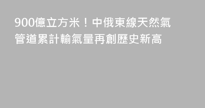 900億立方米！中俄東線天然氣管道累計輸氣量再創歷史新高