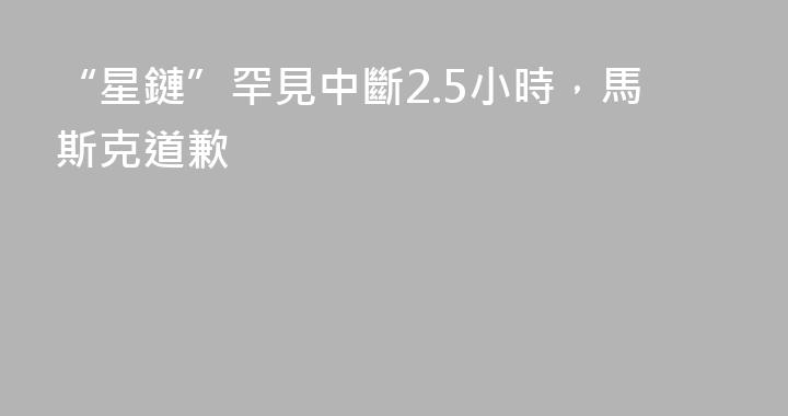 “星鏈”罕見中斷2.5小時，馬斯克道歉