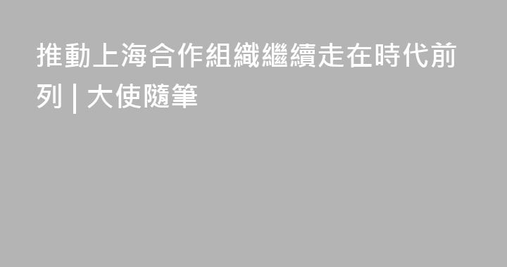 推動上海合作組織繼續走在時代前列 | 大使隨筆