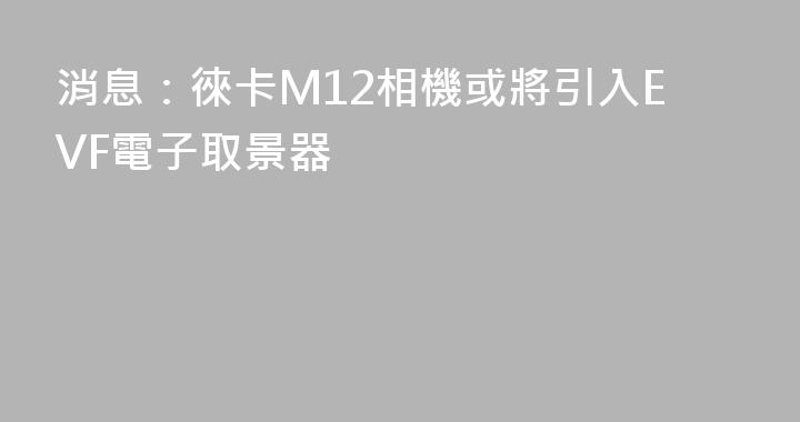 消息：徠卡M12相機或將引入EVF電子取景器