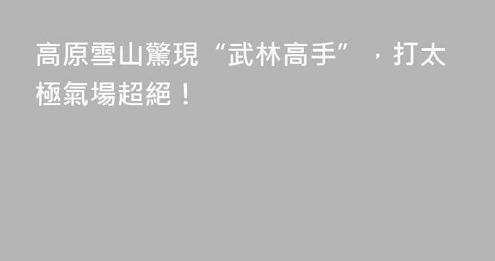 高原雪山驚現“武林高手”，打太極氣場超絕！