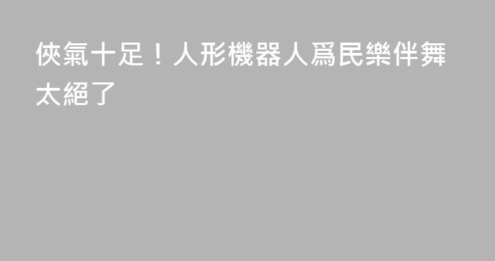 俠氣十足！人形機器人爲民樂伴舞太絕了