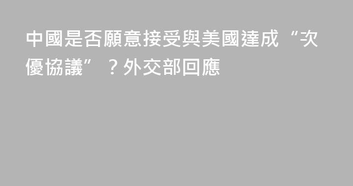 中國是否願意接受與美國達成“次優協議”？外交部回應