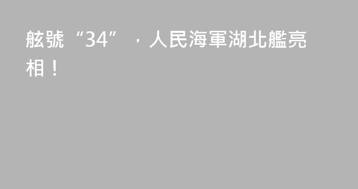 舷號“34”，人民海軍湖北艦亮相！