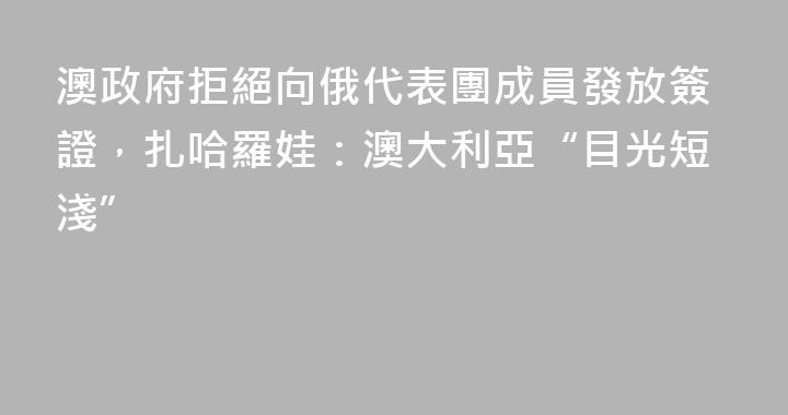 澳政府拒絕向俄代表團成員發放簽證，扎哈羅娃：澳大利亞“目光短淺”