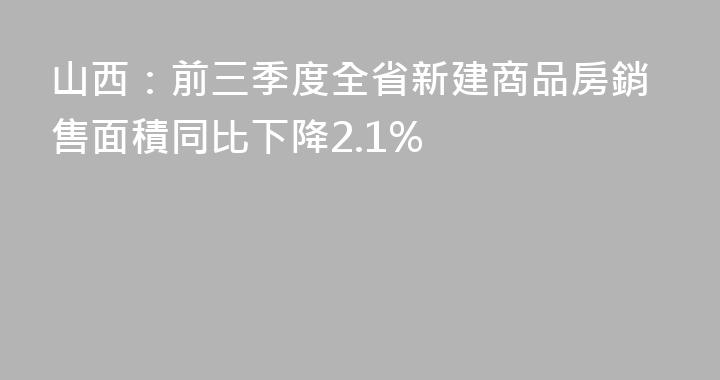 山西：前三季度全省新建商品房銷售面積同比下降2.1%